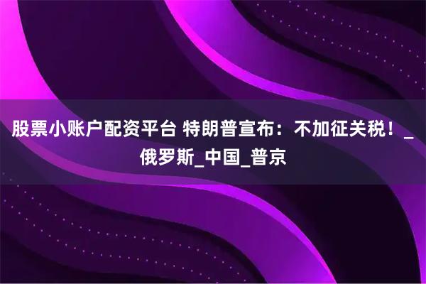 股票小账户配资平台 特朗普宣布：不加征关税！_俄罗斯_中国_普京