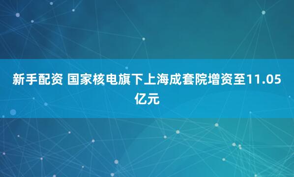 新手配资 国家核电旗下上海成套院增资至11.05亿元