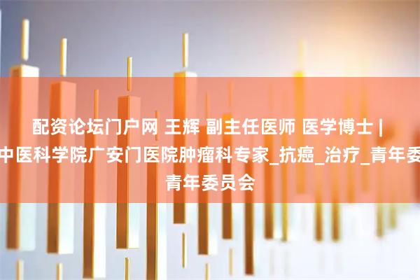 配资论坛门户网 王辉 副主任医师 医学博士 | 中国中医科学院广安门医院肿瘤科专家_抗癌_治疗_青年委员会