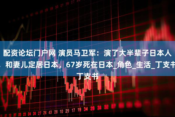 配资论坛门户网 演员马卫军：演了大半辈子日本人，和妻儿定居日本，67岁死在日本_角色_生活_丁支书