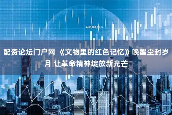 配资论坛门户网 《文物里的红色记忆》唤醒尘封岁月 让革命精神绽放新光芒