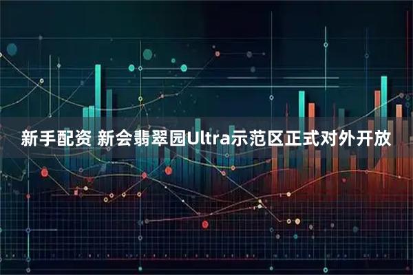 新手配资 新会翡翠园Ultra示范区正式对外开放