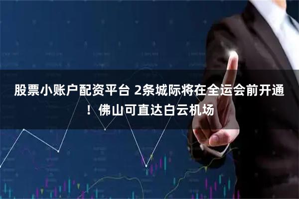 股票小账户配资平台 2条城际将在全运会前开通！佛山可直达白云机场