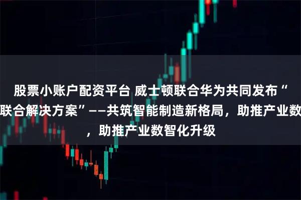 股票小账户配资平台 威士顿联合华为共同发布“智慧工厂联合解决方案”——共筑智能制造新格局，助推产业数智化升级