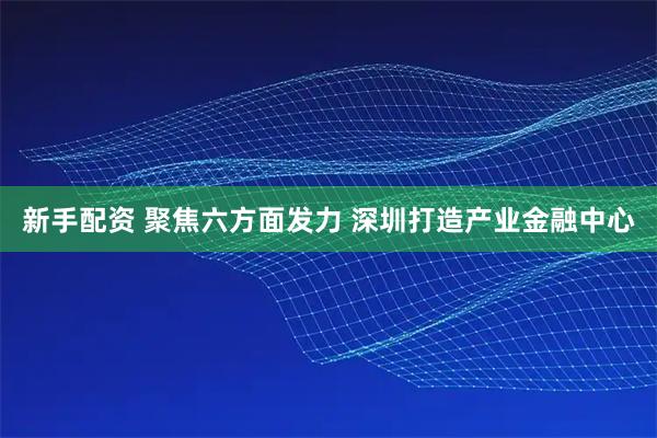 新手配资 聚焦六方面发力 深圳打造产业金融中心