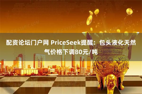 配资论坛门户网 PriceSeek提醒：包头液化天然气价格下调80元/吨