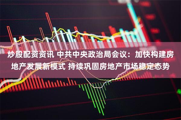 炒股配资资讯 中共中央政治局会议：加快构建房地产发展新模式 持续巩固房地产市场稳定态势