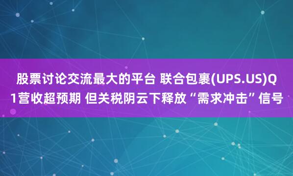 股票讨论交流最大的平台 联合包裹(UPS.US)Q1营收超预期 但关税阴云下释放“需求冲击”信号