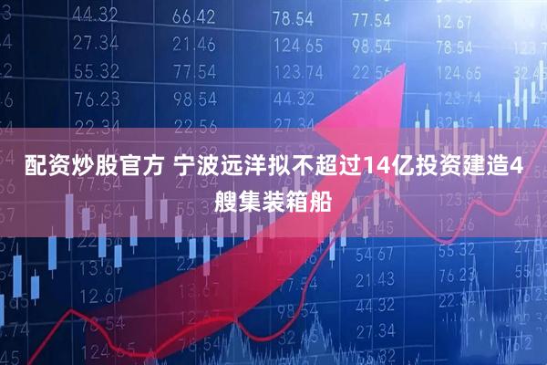 配资炒股官方 宁波远洋拟不超过14亿投资建造4艘集装箱船