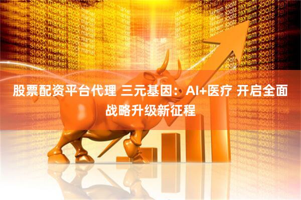 股票配资平台代理 三元基因：AI+医疗 开启全面战略升级新征程