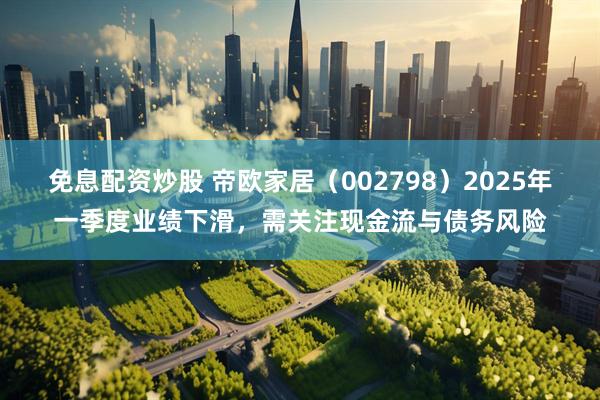 免息配资炒股 帝欧家居（002798）2025年一季度业绩下滑，需关注现金流与债务风险