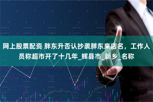 网上股票配资 胖东升否认抄袭胖东来店名，工作人员称超市开了十几年_辉县市_新乡_名称