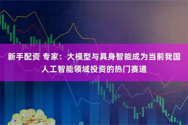 新手配资 专家：大模型与具身智能成为当前我国人工智能领域投资的热门赛道